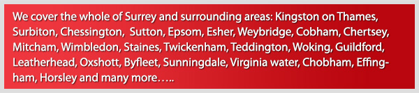 We cover the whole of Surrey and surrounding areas: Kingston upon Thames, Surbiton, Chessington, Sutton, Epsom, Esher, Weybrige, Cobham, Chertsey, Mitchum, Wimbledon, Staines, Twickenham, Teddington, Woking, Guildford, Leatherhead, Oxshot, Byfleet, Sunningdale, Virginia Water, Chobham, Effingham, Horsely and many more